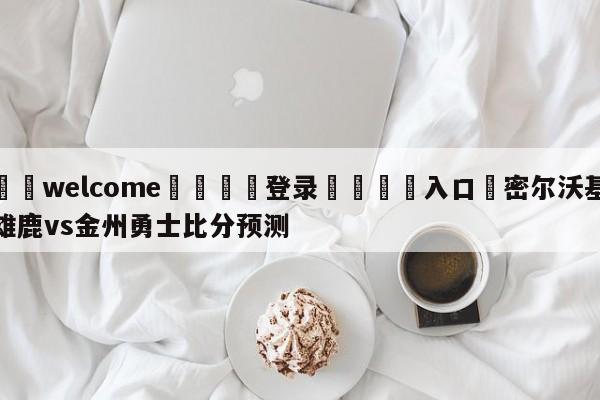 ⚛️welcome👎登录🆚入口✋密尔沃基雄鹿vs金州勇士比分预测