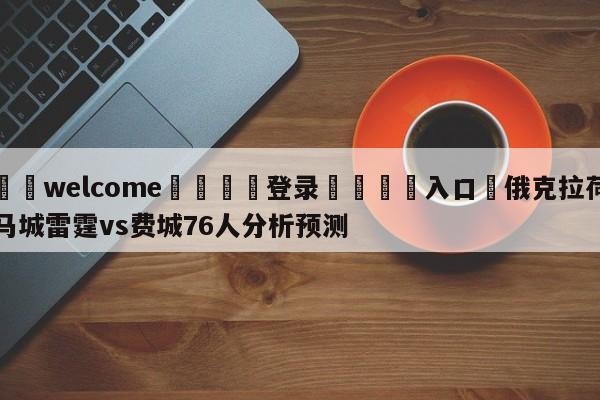 ⚛️welcome👎登录🆚入口✋俄克拉荷马城雷霆vs费城76人分析预测