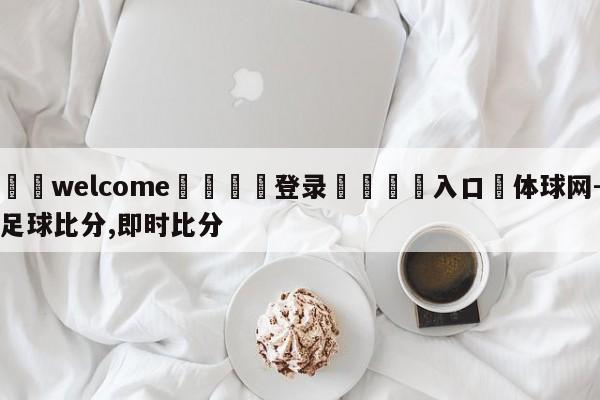 ⚛️welcome👎登录🆚入口✋体球网-足球比分,即时比分