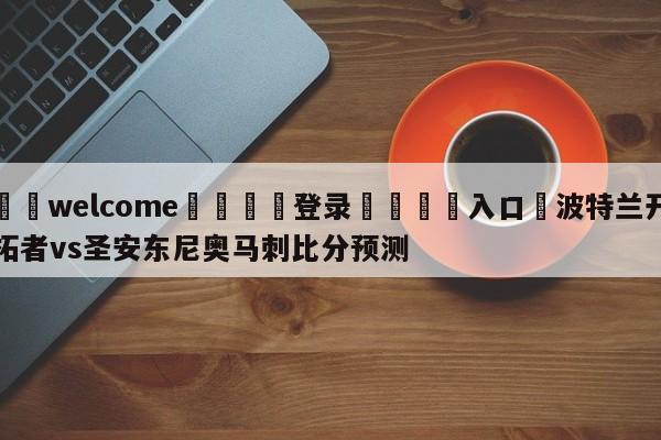 ⚛️welcome👎登录🆚入口✋波特兰开拓者vs圣安东尼奥马刺比分预测