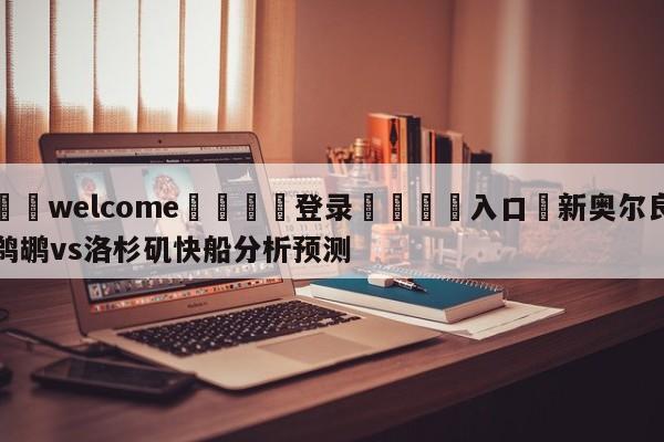 ⚛️welcome👎登录🆚入口✋新奥尔良鹈鹕vs洛杉矶快船分析预测