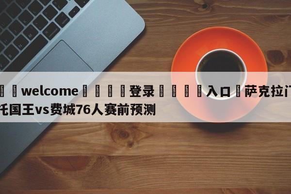 ⚛️welcome👎登录🆚入口✋萨克拉门托国王vs费城76人赛前预测