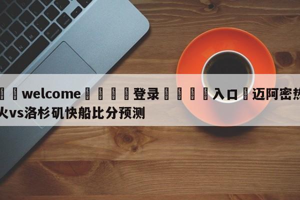 ⚛️welcome👎登录🆚入口✋迈阿密热火vs洛杉矶快船比分预测