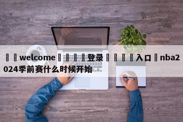 ⚛️welcome👎登录🆚入口✋nba2024季前赛什么时候开始