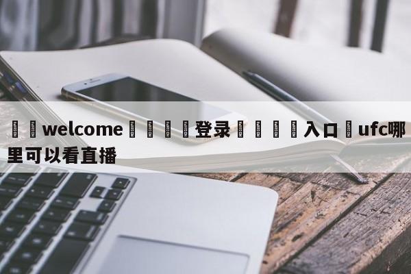 ⚛️welcome👎登录🆚入口✋ufc哪里可以看直播