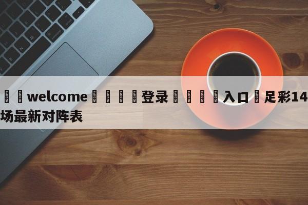 ⚛️welcome👎登录🆚入口✋足彩14场最新对阵表