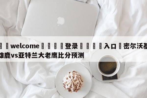 ⚛️welcome👎登录🆚入口✋密尔沃基雄鹿vs亚特兰大老鹰比分预测