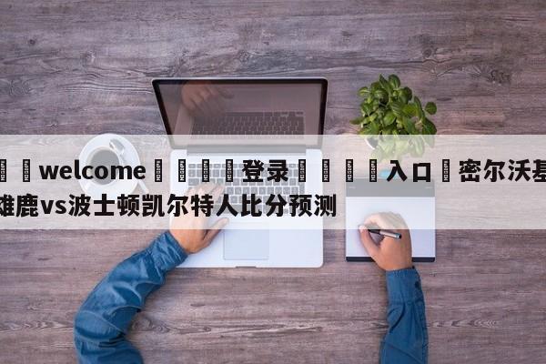 ⚛️welcome👎登录🆚入口✋密尔沃基雄鹿vs波士顿凯尔特人比分预测