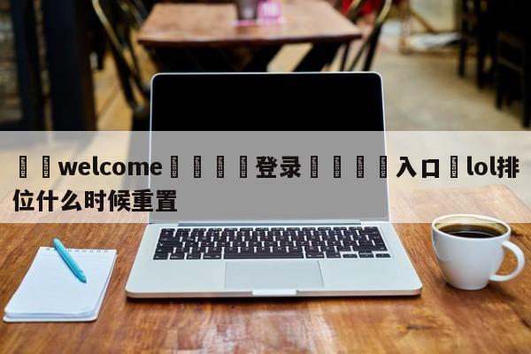 ⚛️welcome👎登录🆚入口✋lol排位什么时候重置