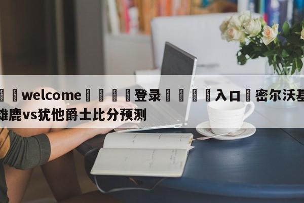 ⚛️welcome👎登录🆚入口✋密尔沃基雄鹿vs犹他爵士比分预测