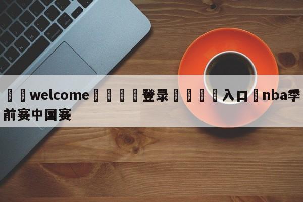 ⚛️welcome👎登录🆚入口✋nba季前赛中国赛