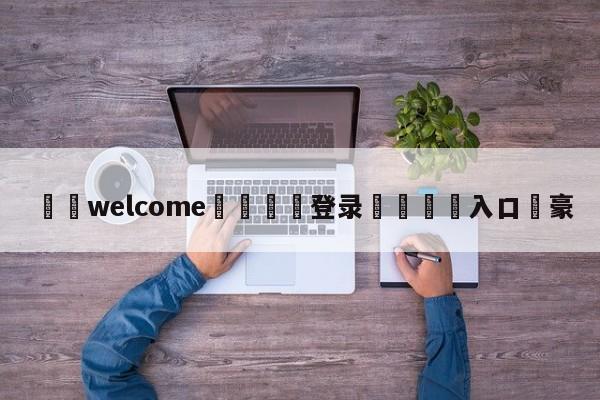 ⚛️welcome👎登录🆚入口✋豪