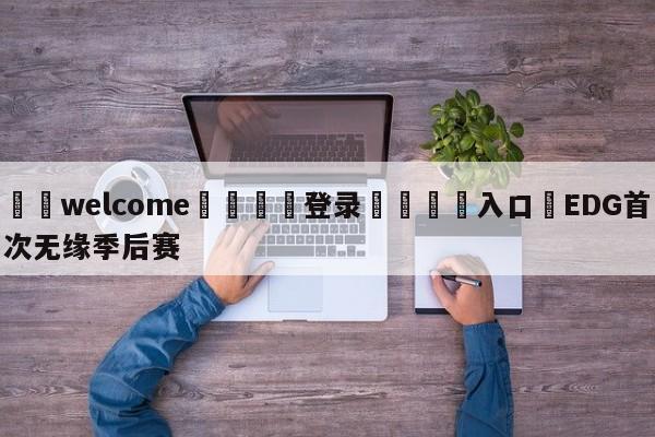 ⚛️welcome👎登录🆚入口✋EDG首次无缘季后赛