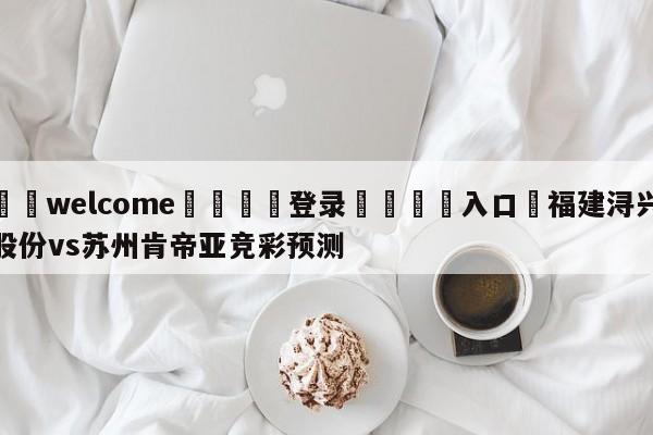 ⚛️welcome👎登录🆚入口✋福建浔兴股份vs苏州肯帝亚竞彩预测