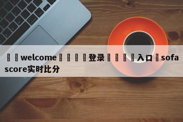 ⚛️welcome👎登录🆚入口✋sofascore实时比分