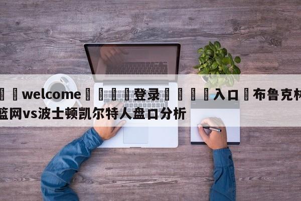 ⚛️welcome👎登录🆚入口✋布鲁克林篮网vs波士顿凯尔特人盘口分析