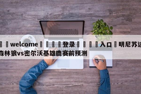 ⚛️welcome👎登录🆚入口✋明尼苏达森林狼vs密尔沃基雄鹿赛前预测