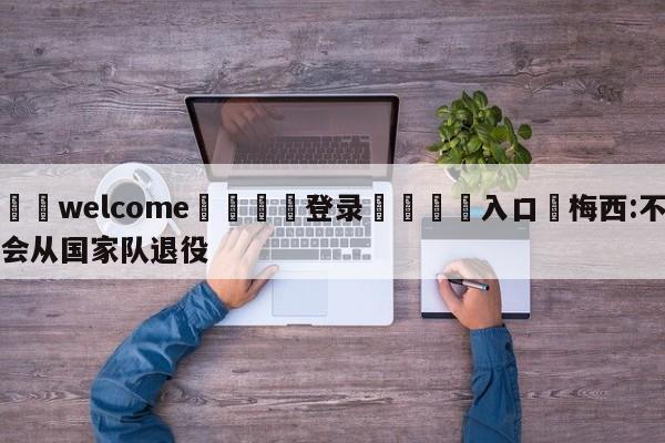 ⚛️welcome👎登录🆚入口✋梅西:不会从国家队退役