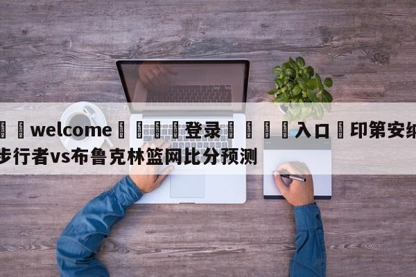 ⚛️welcome👎登录🆚入口✋印第安纳步行者vs布鲁克林篮网比分预测