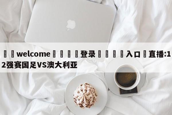 ⚛️welcome👎登录🆚入口✋直播:12强赛国足VS澳大利亚