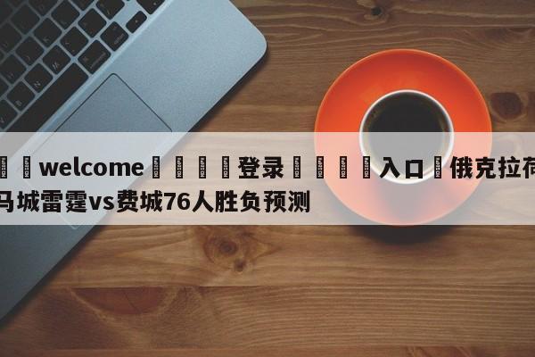 ⚛️welcome👎登录🆚入口✋俄克拉荷马城雷霆vs费城76人胜负预测