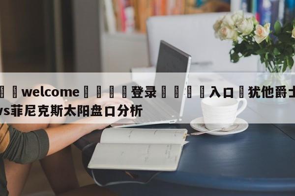 ⚛️welcome👎登录🆚入口✋犹他爵士vs菲尼克斯太阳盘口分析