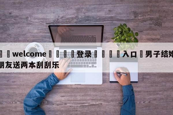 ⚛️welcome👎登录🆚入口✋男子结婚朋友送两本刮刮乐