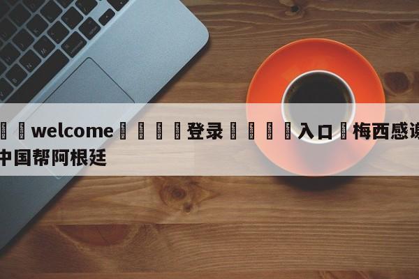 ⚛️welcome👎登录🆚入口✋梅西感谢中国帮阿根廷