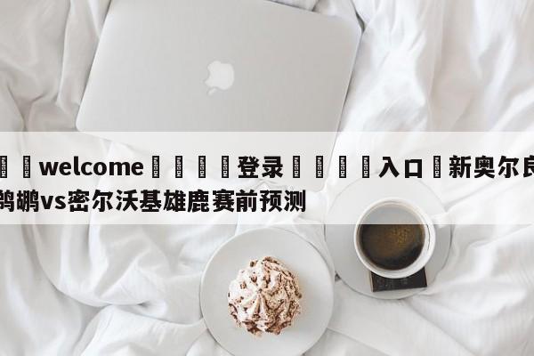 ⚛️welcome👎登录🆚入口✋新奥尔良鹈鹕vs密尔沃基雄鹿赛前预测