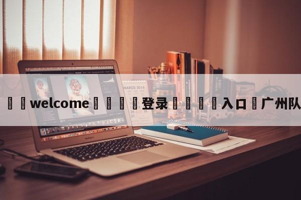 ⚛️welcome👎登录🆚入口✋广州队