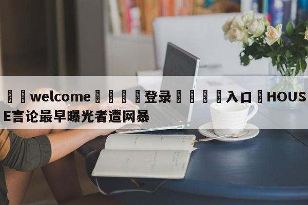 ⚛️welcome👎登录🆚入口✋HOUSE言论最早曝光者遭网暴