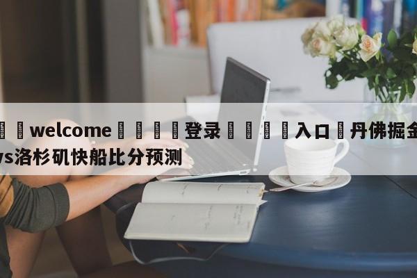 ⚛️welcome👎登录🆚入口✋丹佛掘金vs洛杉矶快船比分预测