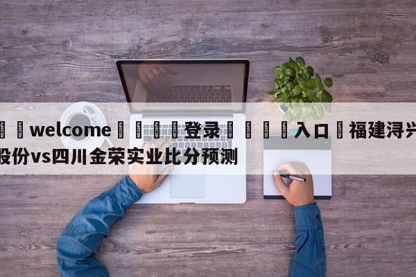 ⚛️welcome👎登录🆚入口✋福建浔兴股份vs四川金荣实业比分预测