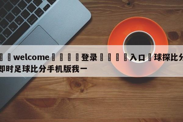 ⚛️welcome👎登录🆚入口✋球探比分即时足球比分手机版我一