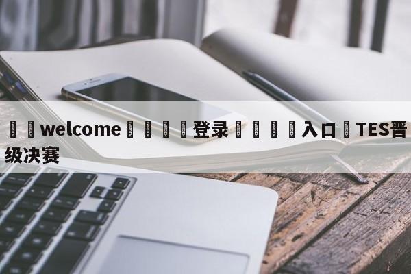 ⚛️welcome👎登录🆚入口✋TES晋级决赛