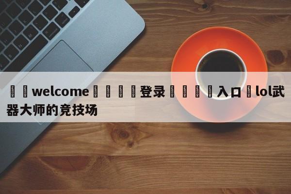 ⚛️welcome👎登录🆚入口✋lol武器大师的竞技场