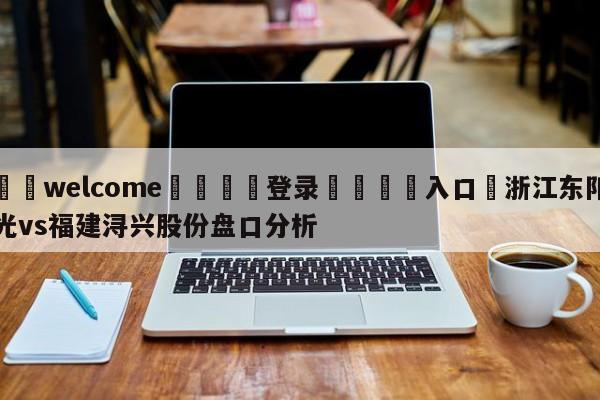 ⚛️welcome👎登录🆚入口✋浙江东阳光vs福建浔兴股份盘口分析