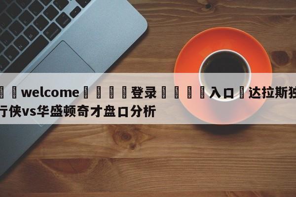 ⚛️welcome👎登录🆚入口✋达拉斯独行侠vs华盛顿奇才盘口分析