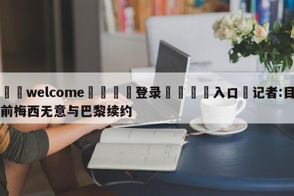 ⚛️welcome👎登录🆚入口✋记者:目前梅西无意与巴黎续约