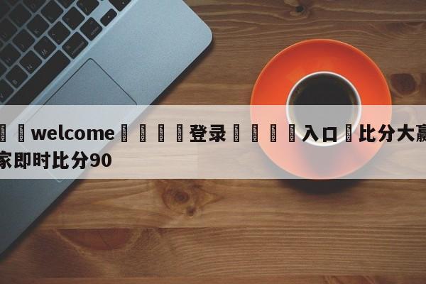 ⚛️welcome👎登录🆚入口✋比分大赢家即时比分90