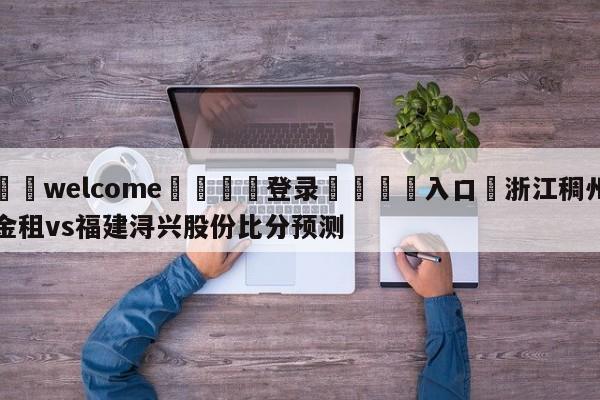 ⚛️welcome👎登录🆚入口✋浙江稠州金租vs福建浔兴股份比分预测