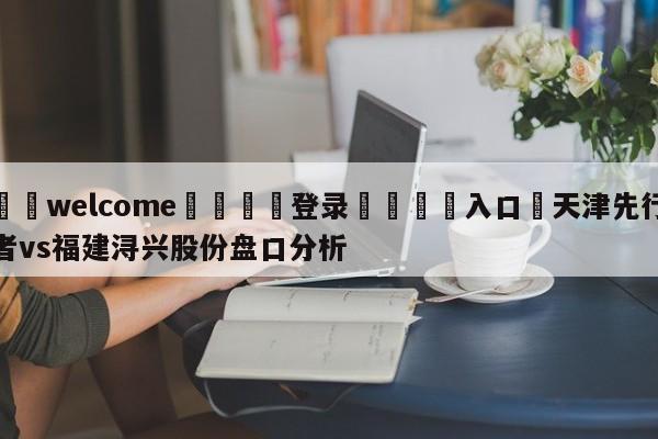 ⚛️welcome👎登录🆚入口✋天津先行者vs福建浔兴股份盘口分析