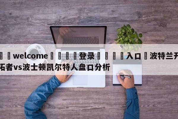 ⚛️welcome👎登录🆚入口✋波特兰开拓者vs波士顿凯尔特人盘口分析