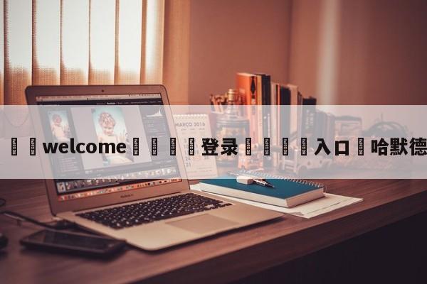 ⚛️welcome👎登录🆚入口✋哈默德