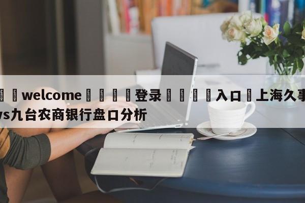 ⚛️welcome👎登录🆚入口✋上海久事vs九台农商银行盘口分析