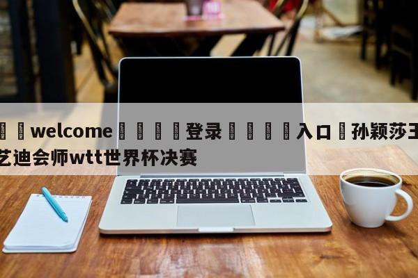 ⚛️welcome👎登录🆚入口✋孙颖莎王艺迪会师wtt世界杯决赛