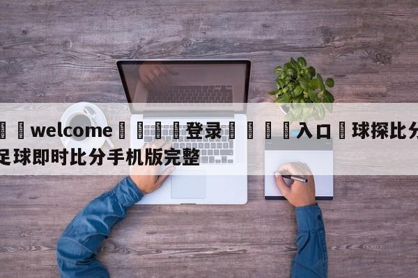 ⚛️welcome👎登录🆚入口✋球探比分足球即时比分手机版完整