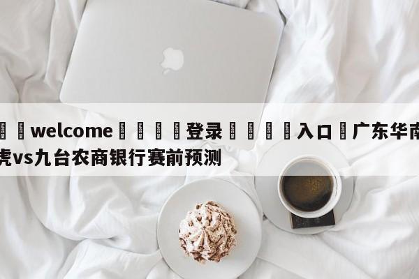 ⚛️welcome👎登录🆚入口✋广东华南虎vs九台农商银行赛前预测