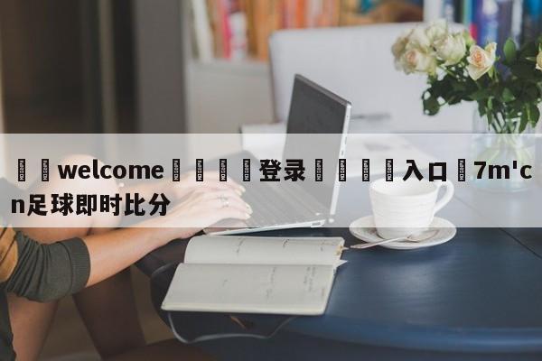 ⚛️welcome👎登录🆚入口✋7m'cn足球即时比分