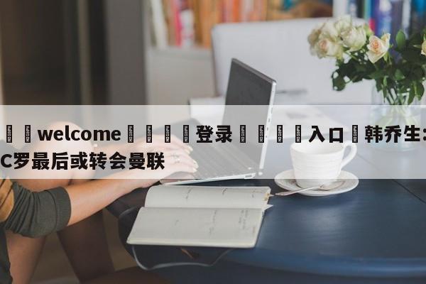 ⚛️welcome👎登录🆚入口✋韩乔生:C罗最后或转会曼联